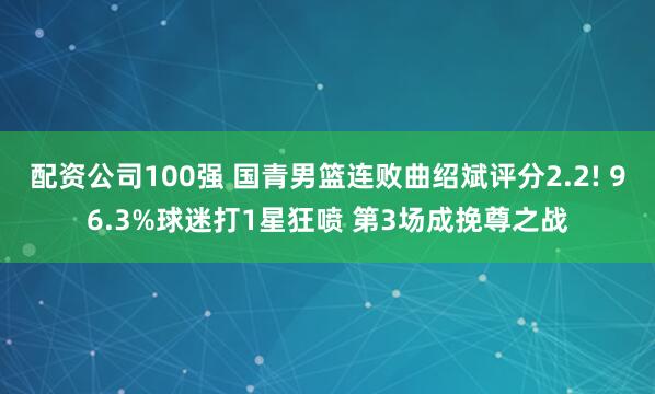 配资公司100强 国青男篮连败曲绍斌评分2.2! 96.3%球迷打1星狂喷 第3场成挽尊之战