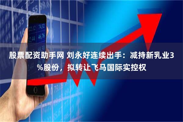 股票配资助手网 刘永好连续出手：减持新乳业3%股份，拟转让飞马国际实控权