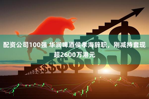 配资公司100强 华润啤酒侯孝海辞职，刚减持套现超2600万港元