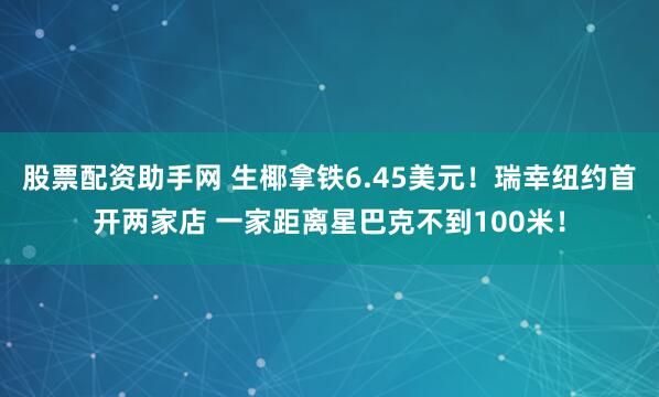 股票配资助手网 生椰拿铁6.45美元！瑞幸纽约首开两家店 一家距离星巴克不到100米！