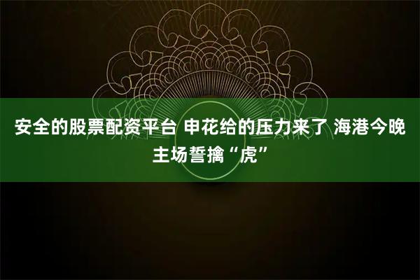 安全的股票配资平台 申花给的压力来了 海港今晚主场誓擒“虎”