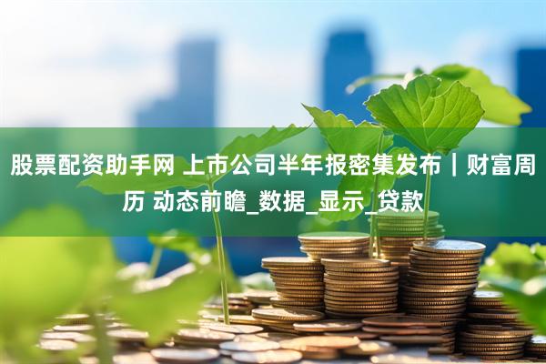 股票配资助手网 上市公司半年报密集发布｜财富周历 动态前瞻_数据_显示_贷款