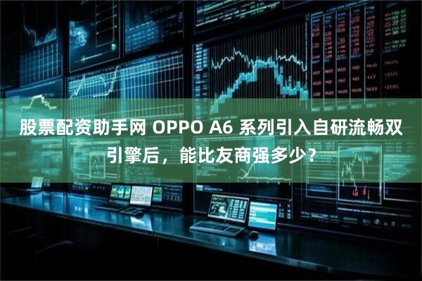 股票配资助手网 OPPO A6 系列引入自研流畅双引擎后，能比友商强多少？