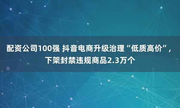 配资公司100强 抖音电商升级治理“低质高价”, 下架封禁违规商品2.3万个