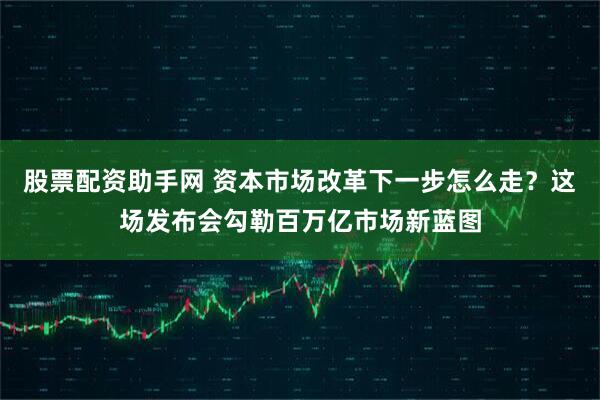 股票配资助手网 资本市场改革下一步怎么走？这场发布会勾勒百万亿市场新蓝图