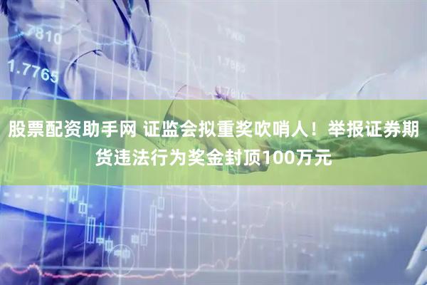 股票配资助手网 证监会拟重奖吹哨人！举报证券期货违法行为奖金封顶100万元