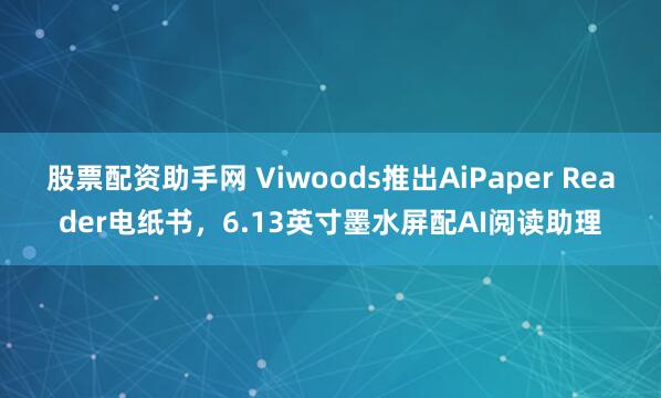 股票配资助手网 Viwoods推出AiPaper Reader电纸书，6.13英寸墨水屏配AI阅读助理