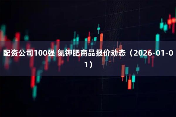 配资公司100强 氮钾肥商品报价动态（2026-01-01）