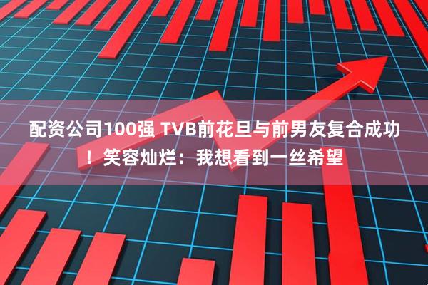 配资公司100强 TVB前花旦与前男友复合成功！笑容灿烂：我想看到一丝希望